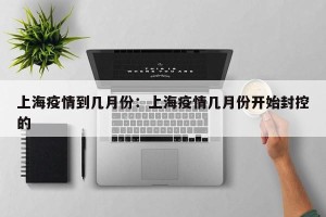上海疫情到几月份：上海疫情几月份开始封控的