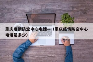 重庆疫情防空中心电话—（重庆疫情防空中心电话是多少）