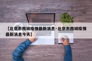【北京市西城疫情最新消息·北京市西城疫情最新消息今天】