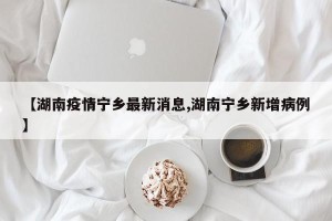 【湖南疫情宁乡最新消息,湖南宁乡新增病例】
