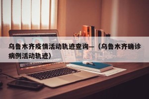 乌鲁木齐疫情活动轨迹查询—（乌鲁木齐确诊病例活动轨迹）