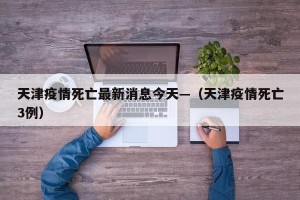 天津疫情死亡最新消息今天—（天津疫情死亡3例）