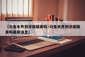 【乌鲁木齐到济南隔离吗·乌鲁木齐到济南隔离吗最新消息】