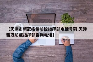【天津市新冠疫情防控指挥部电话号码,天津新冠防疫指挥部咨询电话】