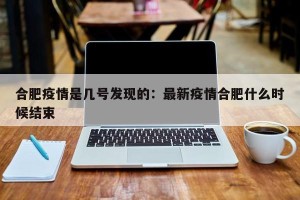 合肥疫情是几号发现的：最新疫情合肥什么时候结束