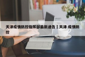 天津疫情防控指挥部最新通告›天津 疫情防控