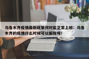 乌鲁木齐疫情最新政策何时能正常上班：乌鲁木齐的疫情什么时候可以解除呀!