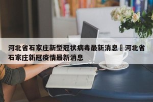 河北省石家庄新型冠状病毒最新消息›河北省石家庄新冠疫情最新消息