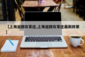 【上海返回石家庄,上海返回石家庄最新政策】