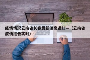疫情情况云南省长春最新消息通知—（云南省疫情报告实时）