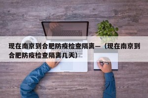现在南京到合肥防疫检查隔离—（现在南京到合肥防疫检查隔离几天）