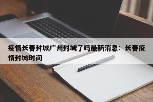 疫情长春封城广州封城了吗最新消息：长春疫情封城时间