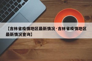 【吉林省疫情地区最新情况·吉林省疫情地区最新情况查询】