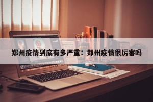 郑州疫情到底有多严重：郑州疫情很厉害吗