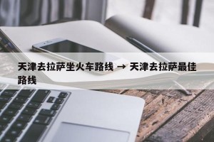 天津去拉萨坐火车路线 → 天津去拉萨最佳路线