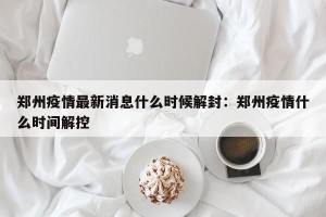 郑州疫情最新消息什么时候解封：郑州疫情什么时间解控