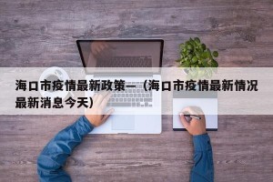 海口市疫情最新政策—（海口市疫情最新情况最新消息今天）