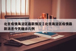 北京疫情海淀区最新情况›北京海淀区疫情最新消息今天确诊几例