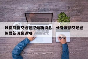 长春疫情交通管控最新消息：长春疫情交通管控最新消息通知