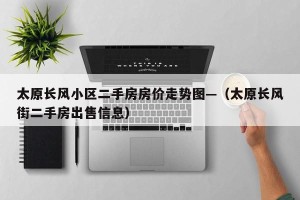 太原长风小区二手房房价走势图—（太原长风街二手房出售信息）