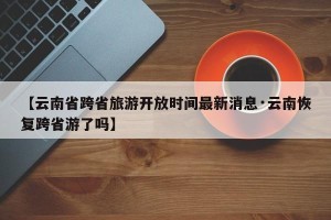 【云南省跨省旅游开放时间最新消息·云南恢复跨省游了吗】