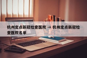 杭州定点新冠检查医院 → 杭州定点新冠检查医院名单