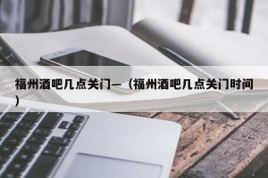 福州酒吧几点关门—（福州酒吧几点关门时间）