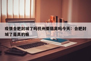 疫情合肥封城了吗杭州要隔离吗今天：合肥封城了是真的嘛