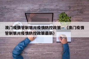 澳门疫情管制银川疫情防控政策—（澳门疫情管制银川疫情防控政策最新）