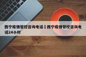 西宁疫情管控咨询电话›西宁疫情管控咨询电话24小时