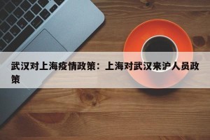 武汉对上海疫情政策：上海对武汉来沪人员政策