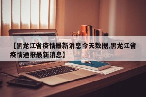【黑龙江省疫情最新消息今天数据,黑龙江省疫情通报最新消息】