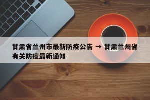 甘肃省兰州市最新防疫公告 → 甘肃兰州省有关防疫最新通知