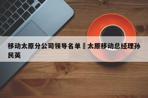 移动太原分公司领导名单›太原移动总经理孙民英
