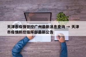 天津市疫情管控广州最新消息查询 → 天津市疫情防控指挥部最新公告