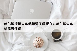 哈尔滨疫情火车站停运了吗现在：哈尔滨火车站是否停运