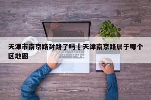 天津市南京路封路了吗›天津南京路属于哪个区地图