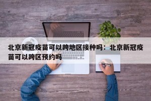 北京新冠疫苗可以跨地区接种吗：北京新冠疫苗可以跨区预约吗