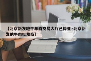 【北京新发地牛羊肉交易大厅已停业·北京新发地牛肉批发商】