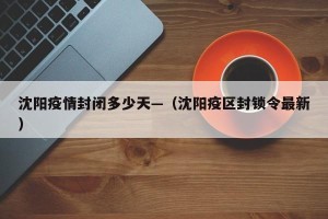 沈阳疫情封闭多少天—（沈阳疫区封锁令最新）