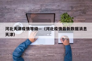 河北天津疫情等级—（河北疫情最新数据消息天津）