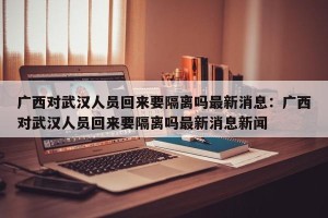 广西对武汉人员回来要隔离吗最新消息：广西对武汉人员回来要隔离吗最新消息新闻