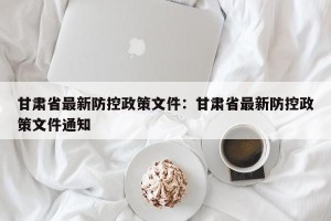 甘肃省最新防控政策文件：甘肃省最新防控政策文件通知