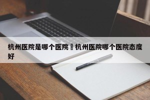 杭州医院是哪个医院›杭州医院哪个医院态度好