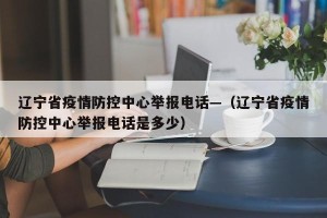 辽宁省疫情防控中心举报电话—（辽宁省疫情防控中心举报电话是多少）