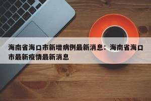 海南省海口市新增病例最新消息：海南省海口市最新疫情最新消息