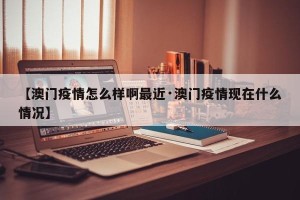 【澳门疫情怎么样啊最近·澳门疫情现在什么情况】
