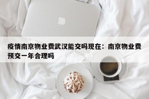 疫情南京物业费武汉能交吗现在：南京物业费预交一年合理吗