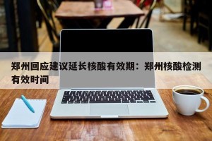 郑州回应建议延长核酸有效期：郑州核酸检测有效时间