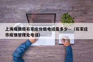 上海疫情局石家庄分局电话是多少—（石家庄市疫情管理处电话）